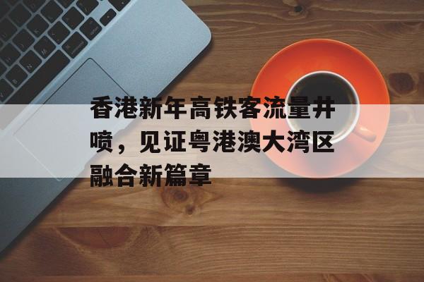 香港新年高铁客流量井喷,见证粤港澳大湾区融合新篇章 香港新年高铁客流量井喷,见证粤港澳大湾区融合新篇章