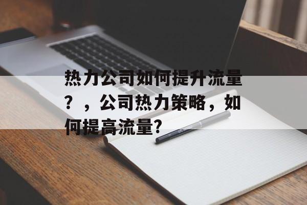 热力公司如何提升流量?,公司热力策略,如何提高流量? 热力公司如何提升流量?,公司热力策略,如何提高流量?