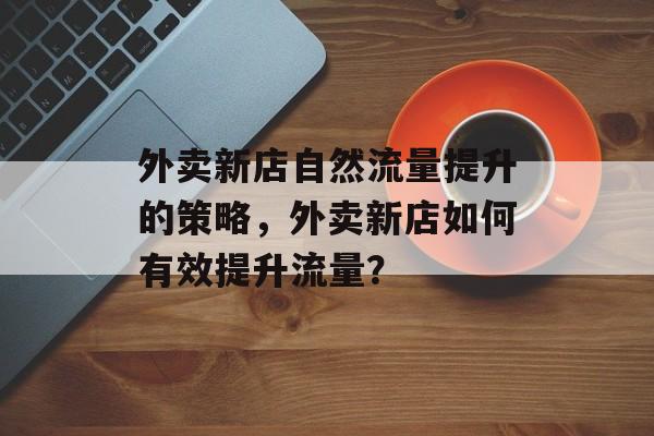 外卖新店自然流量提升的策略,外卖新店如何有效提升流量? 外卖新店自然流量提升的策略,外卖新店如何有效提升流量?