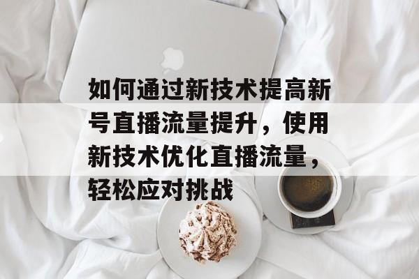 如何通过新技术提高新号直播流量提升,使用新技术优化直播流量,轻松应对挑战 如何通过新技术提高新号直播流量提升,使用新技术优化直播流量,轻松应对挑战