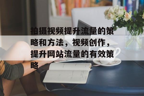 拍摄视频提升流量的策略和方法,视频创作,提升网站流量的有效策略 拍摄视频提升流量的策略和方法,视频创作,提升网站流量的有效策略