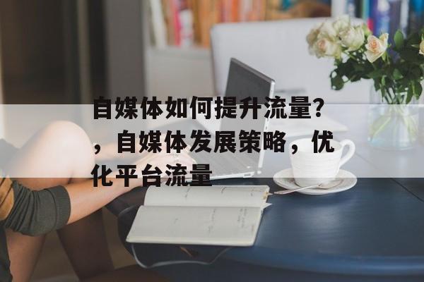 自媒体如何提升流量?,自媒体发展策略,优化平台流量 自媒体如何提升流量?,自媒体发展策略,优化平台流量