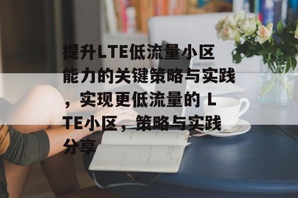 提升LTE低流量小区能力的关键策略与实践,实现更低流量的 LTE小区,策略与实践分享 提升LTE低流量小区能力的关键策略与实践,实现更低流量的 LTE小区,策略与实践分享