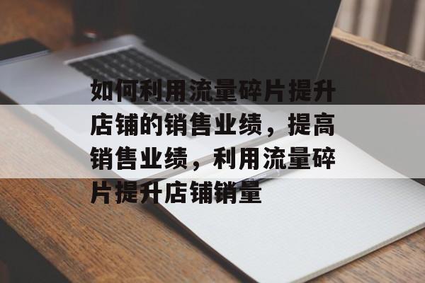 如何利用流量碎片提升店铺的销售业绩,提高销售业绩,利用流量碎片提升店铺销量 如何利用流量碎片提升店铺的销售业绩,提高销售业绩,利用流量碎片提升店铺销量