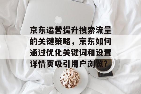 京东运营提升搜索流量的关键策略,京东如何通过优化关键词和设置详情页吸引用户浏览? 京东运营提升搜索流量的关键策略,京东如何通过优化关键词和设置详情页吸引用户浏览?