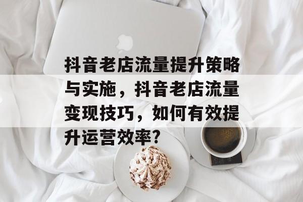 抖音老店流量提升策略与实施,抖音老店流量变现技巧,如何有效提升运营效率? 抖音老店流量提升策略与实施,抖音老店流量变现技巧,如何有效提升运营效率?