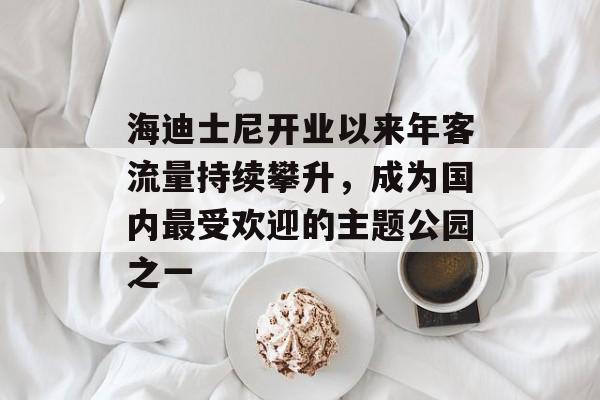 海迪士尼开业以来年客流量持续攀升,成为国内最受欢迎的主题公园之一 海迪士尼开业以来年客流量持续攀升,成为国内最受欢迎的主题公园之一