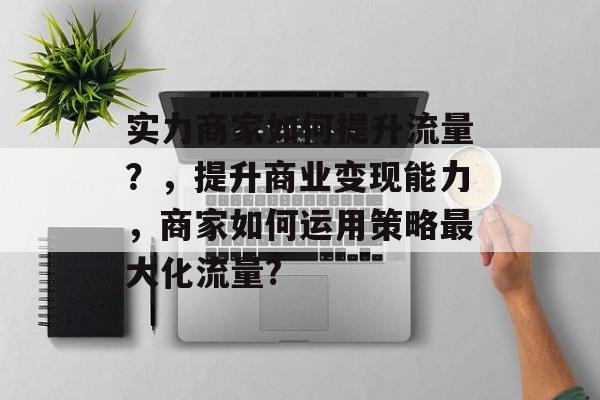 实力商家如何提升流量?,提升商业变现能力,商家如何运用策略最大化流量? 实力商家如何提升流量?,提升商业变现能力,商家如何运用策略最大化流量?