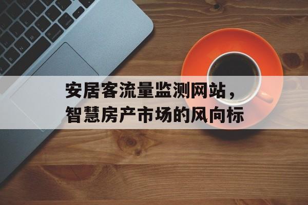 安居客流量监测网站,智慧房产市场的风向标 安居客流量监测网站,智慧房产市场的风向标