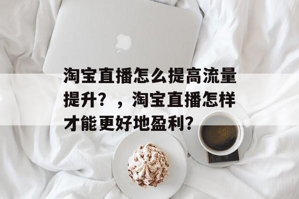 淘宝直播怎么提高流量提升?,淘宝直播怎样才能更好地盈利? 淘宝直播怎么提高流量提升?,淘宝直播怎样才能更好地盈利?