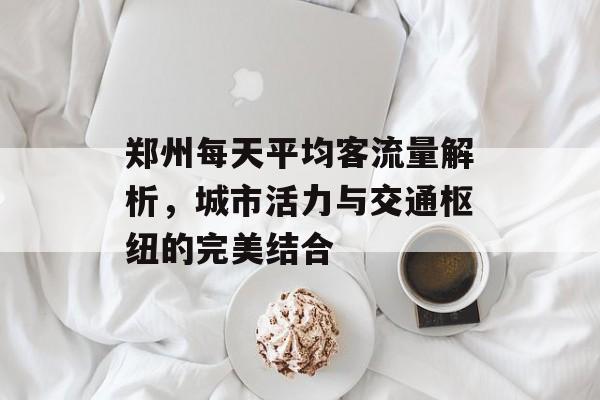 郑州每天平均客流量解析,城市活力与交通枢纽的完美结合 郑州每天平均客流量解析,城市活力与交通枢纽的完美结合
