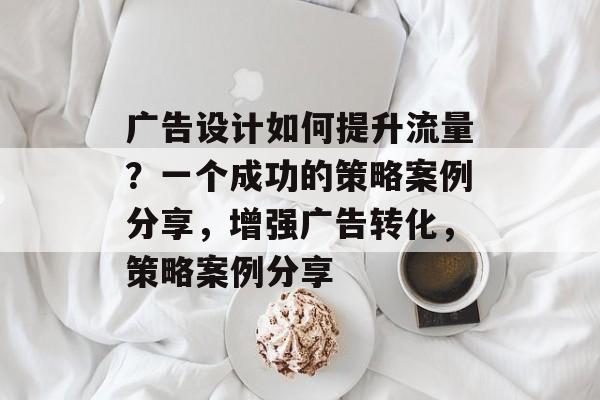 广告设计如何提升流量?一个成功的策略案例分享,增强广告转化,策略案例分享 广告设计如何提升流量?一个成功的策略案例分享,增强广告转化,策略案例分享