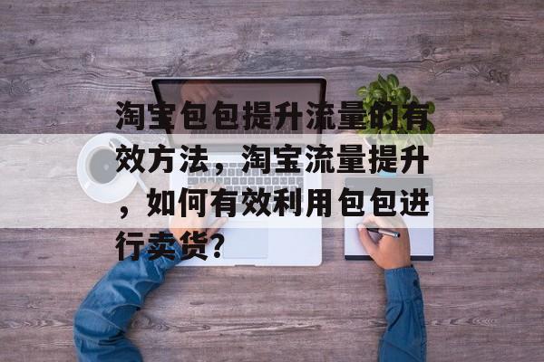 淘宝包包提升流量的有效方法,淘宝流量提升,如何有效利用包包进行卖货? 淘宝包包提升流量的有效方法,淘宝流量提升,如何有效利用包包进行卖货?