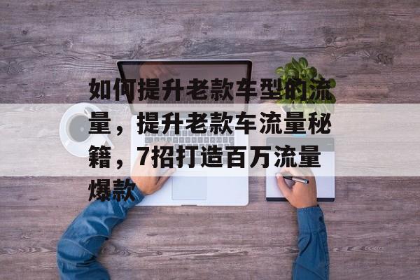 如何提升老款车型的流量,提升老款车流量秘籍,7招打造百万流量爆款 如何提升老款车型的流量,提升老款车流量秘籍,7招打造百万流量爆款