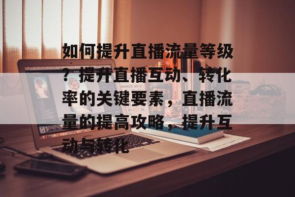 如何提升直播流量等级？提升直播互动、转化率的关键要素，直播流量的提高攻略，提升互动与转化