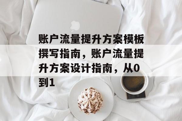账户流量提升方案模板撰写指南,账户流量提升方案设计指南,从0到1 账户流量提升方案模板撰写指南,账户流量提升方案设计指南,从0到1