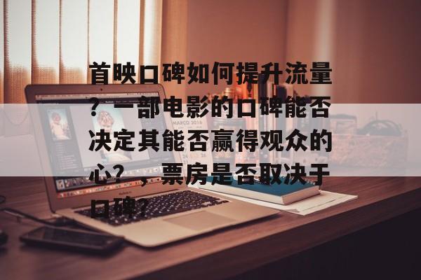 首映口碑如何提升流量?一部电影的口碑能否决定其能否赢得观众的心?,票房是否取决于口碑? 首映口碑如何提升流量?一部电影的口碑能否决定其能否赢得观众的心?,票房是否取决于口碑?
