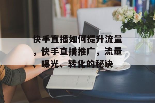 快手直播如何提升流量,快手直播推广,流量、曝光、转化的秘诀 快手直播如何提升流量,快手直播推广,流量、曝光、转化的秘诀