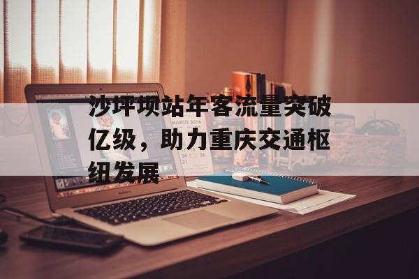 沙坪坝站年客流量突破亿级,助力重庆交通枢纽发展 沙坪坝站年客流量突破亿级,助力重庆交通枢纽发展