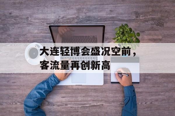 大连轻博会盛况空前,客流量再创新高 大连轻博会盛况空前,客流量再创新高