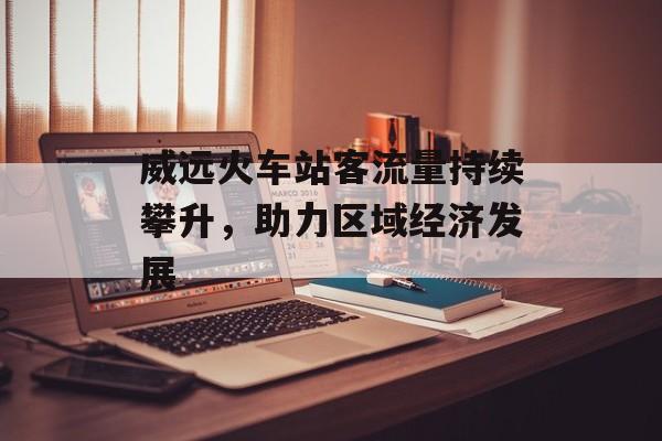 威远火车站客流量持续攀升,助力区域经济发展 威远火车站客流量持续攀升,助力区域经济发展