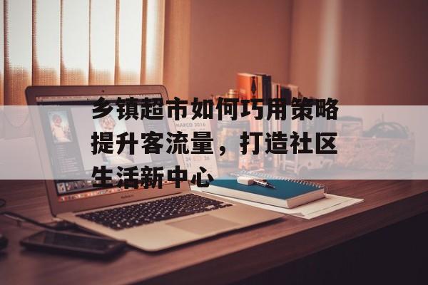 乡镇超市如何巧用策略提升客流量,打造社区生活新中心 乡镇超市如何巧用策略提升客流量,打造社区生活新中心