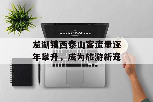 龙湖镇西泰山客流量逐年攀升,成为旅游新宠 龙湖镇西泰山客流量逐年攀升,成为旅游新宠