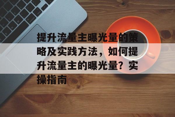 提升流量主曝光量的策略及实践方法,如何提升流量主的曝光量?实操指南 提升流量主曝光量的策略及实践方法,如何提升流量主的曝光量?实操指南