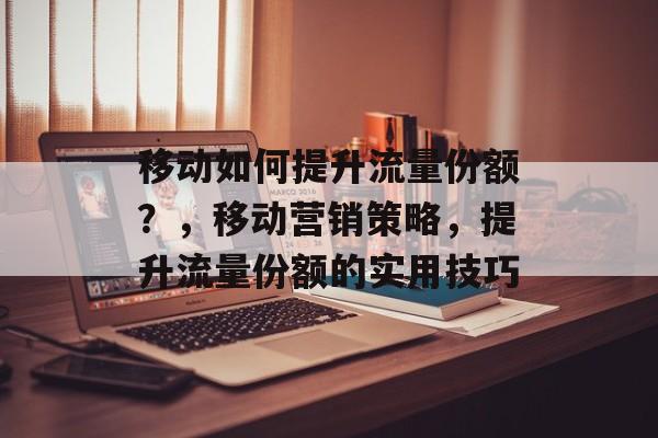 移动如何提升流量份额?,移动营销策略,提升流量份额的实用技巧 移动如何提升流量份额?,移动营销策略,提升流量份额的实用技巧
