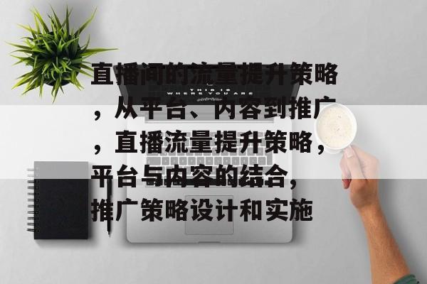 直播间的流量提升策略,从平台、内容到推广,直播流量提升策略,平台与内容的结合, 推广策略设计和实施 直播间的流量提升策略,从平台、内容到推广,直播流量提升策略,平台与内容的结合, 推广策略设计和实施
