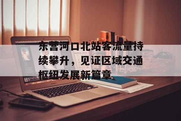 东营河口北站客流量持续攀升,见证区域交通枢纽发展新篇章 东营河口北站客流量持续攀升,见证区域交通枢纽发展新篇章