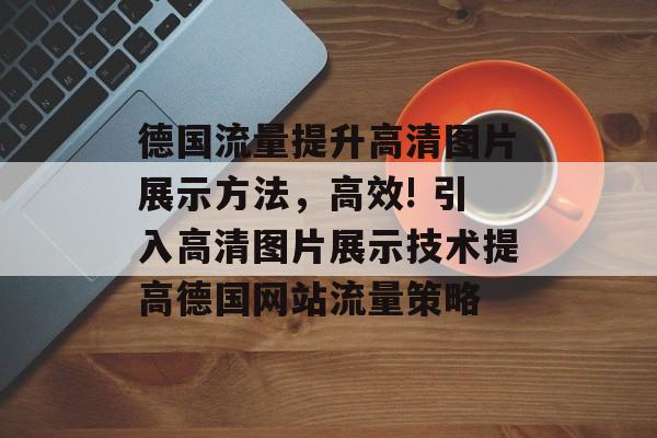 德国流量提升高清图片展示方法,高效! 引入高清图片展示技术提高德国网站流量策略 德国流量提升高清图片展示方法,高效! 引入高清图片展示技术提高德国网站流量策略