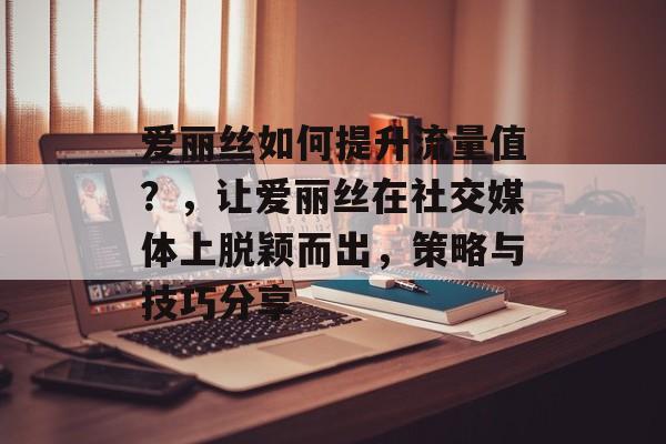 爱丽丝如何提升流量值?,让爱丽丝在社交媒体上脱颖而出,策略与技巧分享 爱丽丝如何提升流量值?,让爱丽丝在社交媒体上脱颖而出,策略与技巧分享