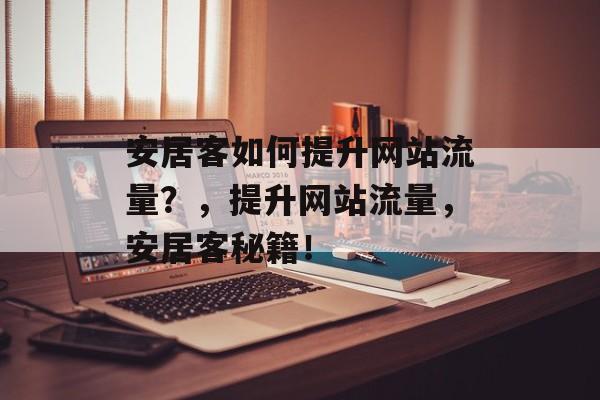 安居客如何提升网站流量?,提升网站流量,安居客秘籍! 安居客如何提升网站流量?,提升网站流量,安居客秘籍!