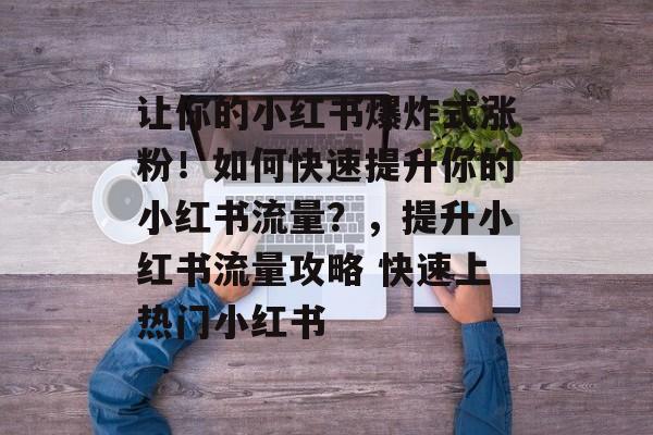 让你的小红书爆炸式涨粉!如何快速提升你的小红书流量?,提升小红书流量攻略 快速上热门小红书 让你的小红书爆炸式涨粉!如何快速提升你的小红书流量?,提升小红书流量攻略 快速上热门小红书