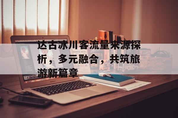 达古冰川客流量来源探析，多元融合，共筑旅游新篇章