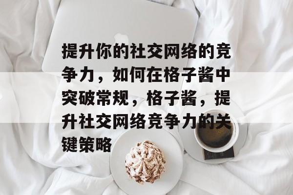 提升你的社交网络的竞争力,如何在格子酱中突破常规,格子酱,提升社交网络竞争力的关键策略 提升你的社交网络的竞争力,如何在格子酱中突破常规,格子酱,提升社交网络竞争力的关键策略