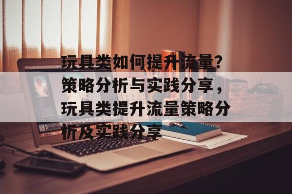 玩具类如何提升流量?策略分析与实践分享,玩具类提升流量策略分析及实践分享 玩具类如何提升流量?策略分析与实践分享,玩具类提升流量策略分析及实践分享