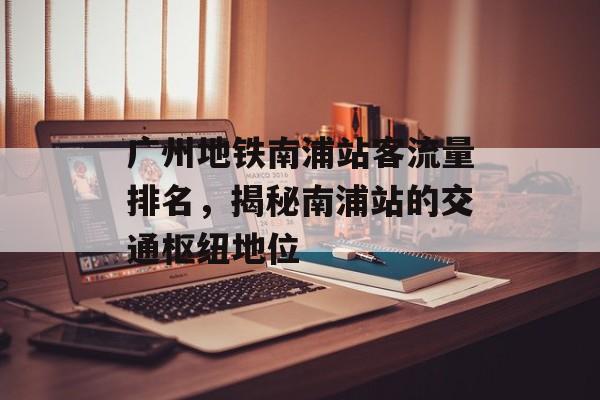 广州地铁南浦站客流量排名,揭秘南浦站的交通枢纽地位 广州地铁南浦站客流量排名,揭秘南浦站的交通枢纽地位