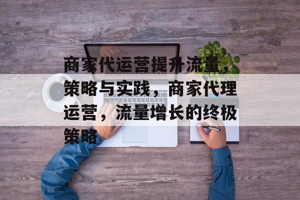 商家代运营提升流量,策略与实践,商家代理运营,流量增长的终极策略 商家代运营提升流量,策略与实践,商家代理运营,流量增长的终极策略