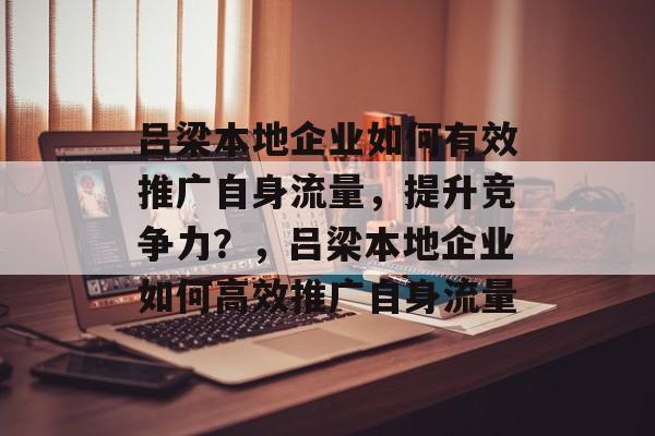 吕梁本地企业如何有效推广自身流量,提升竞争力?,吕梁本地企业如何高效推广自身流量 吕梁本地企业如何有效推广自身流量,提升竞争力?,吕梁本地企业如何高效推广自身流量
