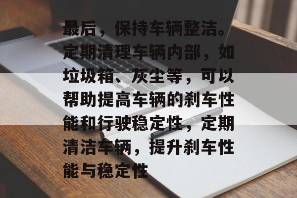 最后,保持车辆整洁。定期清理车辆内部,如垃圾箱、灰尘等,可以帮助提高车辆的刹车性能和行驶稳定性,定期清洁车辆,提升刹车性能与稳定性 最后,保持车辆整洁。定期清理车辆内部,如垃圾箱、灰尘等,可以帮助提高车辆的刹车性能和行驶稳定性,定期清洁车辆,提升刹车性能与稳定性