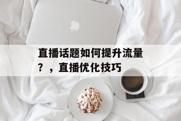 直播话题如何提升流量?,直播优化技巧 直播话题如何提升流量?,直播优化技巧