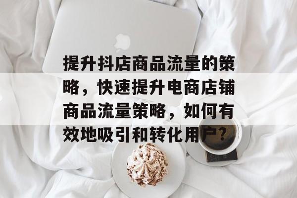 提升抖店商品流量的策略,快速提升电商店铺商品流量策略,如何有效地吸引和转化用户? 提升抖店商品流量的策略,快速提升电商店铺商品流量策略,如何有效地吸引和转化用户?