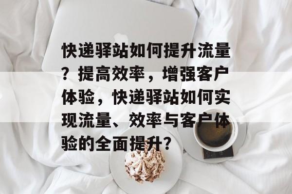 快递驿站如何提升流量?提高效率,增强客户体验,快递驿站如何实现流量、效率与客户体验的全面提升? 快递驿站如何提升流量?提高效率,增强客户体验,快递驿站如何实现流量、效率与客户体验的全面提升?