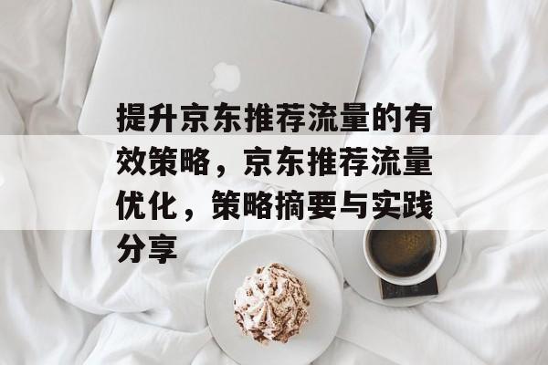 提升京东推荐流量的有效策略,京东推荐流量优化,策略摘要与实践分享 提升京东推荐流量的有效策略,京东推荐流量优化,策略摘要与实践分享