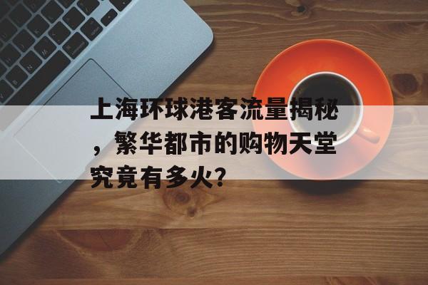 上海环球港客流量揭秘，繁华都市的购物天堂究竟有多火？