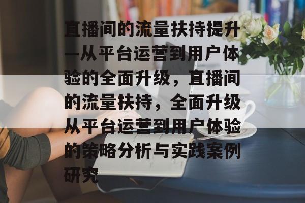 直播间的流量扶持提升—从平台运营到用户体验的全面升级,直播间的流量扶持,全面升级从平台运营到用户体验的策略分析与实践案例研究 直播间的流量扶持提升—从平台运营到用户体验的全面升级,直播间的流量扶持,全面升级从平台运营到用户体验的策略分析与实践案例研究