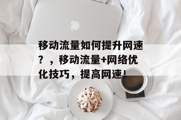 移动流量如何提升网速?,移动流量+网络优化技巧,提高网速! 移动流量如何提升网速?,移动流量+网络优化技巧,提高网速!