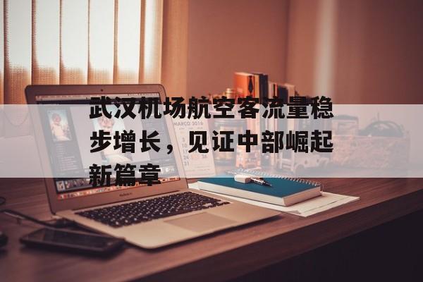 武汉机场航空客流量稳步增长,见证中部崛起新篇章 武汉机场航空客流量稳步增长,见证中部崛起新篇章